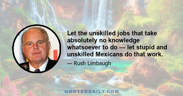 Let the unskilled jobs that take absolutely no knowledge whatsoever to do — let stupid and unskilled Mexicans do that work.