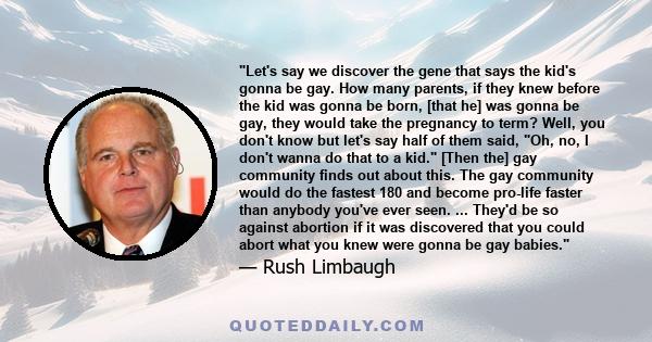 Let's say we discover the gene that says the kid's gonna be gay. How many parents, if they knew before the kid was gonna be born, [that he] was gonna be gay, they would take the pregnancy to term? Well, you don't know