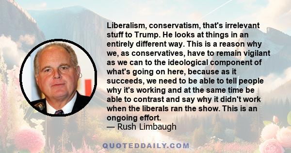 Liberalism, conservatism, that's irrelevant stuff to Trump. He looks at things in an entirely different way. This is a reason why we, as conservatives, have to remain vigilant as we can to the ideological component of