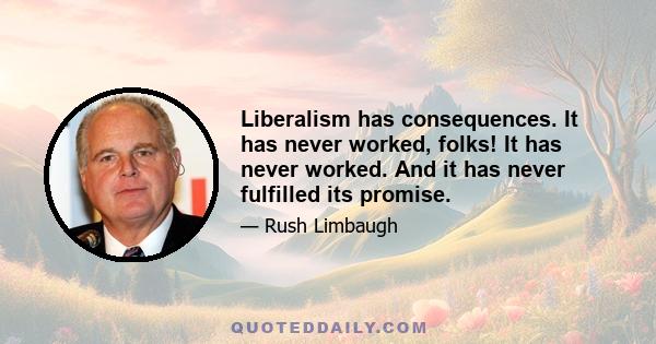 Liberalism has consequences. It has never worked, folks! It has never worked. And it has never fulfilled its promise.