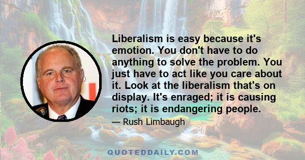 Liberalism is easy because it's emotion. You don't have to do anything to solve the problem. You just have to act like you care about it. Look at the liberalism that's on display. It's enraged; it is causing riots; it