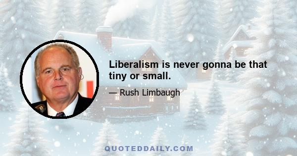 Liberalism is never gonna be that tiny or small.