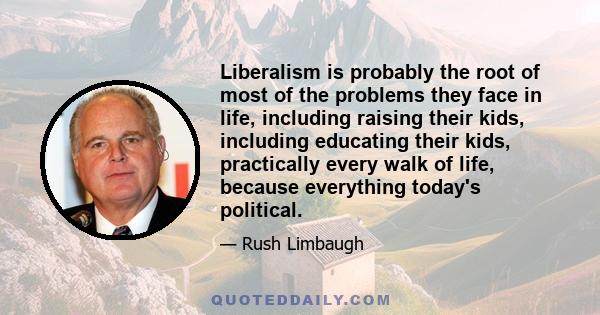 Liberalism is probably the root of most of the problems they face in life, including raising their kids, including educating their kids, practically every walk of life, because everything today's political.