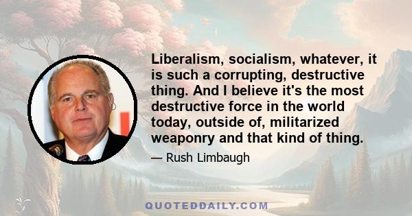 Liberalism, socialism, whatever, it is such a corrupting, destructive thing. And I believe it's the most destructive force in the world today, outside of, militarized weaponry and that kind of thing.