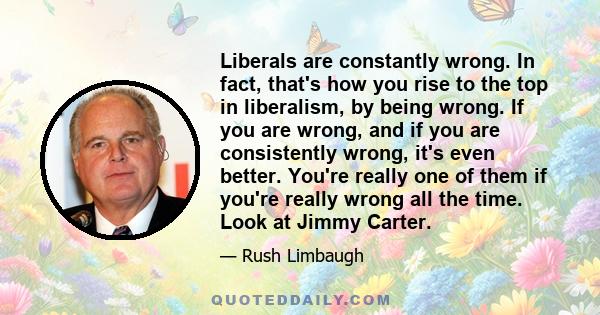 Liberals are constantly wrong. In fact, that's how you rise to the top in liberalism, by being wrong. If you are wrong, and if you are consistently wrong, it's even better. You're really one of them if you're really