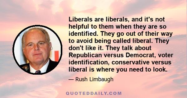 Liberals are liberals, and it's not helpful to them when they are so identified. They go out of their way to avoid being called liberal. They don't like it. They talk about Republican versus Democrat, voter