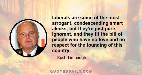 Liberals are some of the most arrogant, condescending smart alecks, but they're just pure ignorant, and they fit the bill of people who have no love and no respect for the founding of this country.