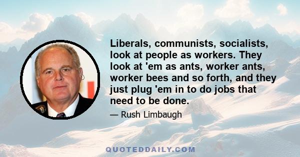 Liberals, communists, socialists, look at people as workers. They look at 'em as ants, worker ants, worker bees and so forth, and they just plug 'em in to do jobs that need to be done.