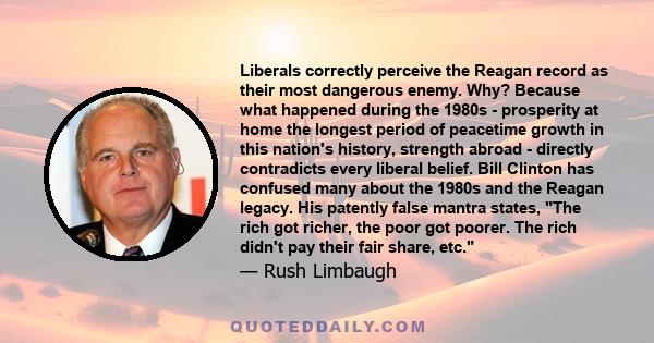 Liberals correctly perceive the Reagan record as their most dangerous enemy. Why? Because what happened during the 1980s - prosperity at home the longest period of peacetime growth in this nation's history, strength