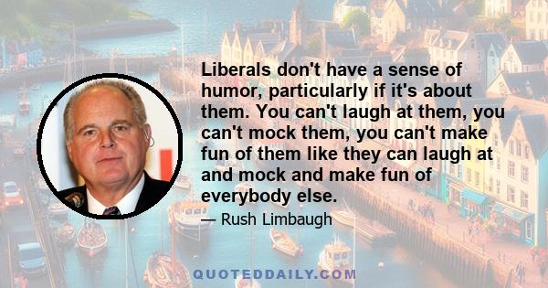 Liberals don't have a sense of humor, particularly if it's about them. You can't laugh at them, you can't mock them, you can't make fun of them like they can laugh at and mock and make fun of everybody else.