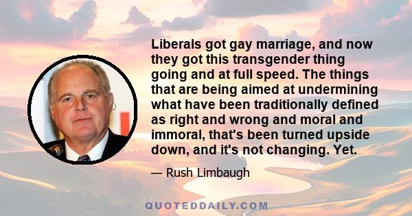 Liberals got gay marriage, and now they got this transgender thing going and at full speed. The things that are being aimed at undermining what have been traditionally defined as right and wrong and moral and immoral,