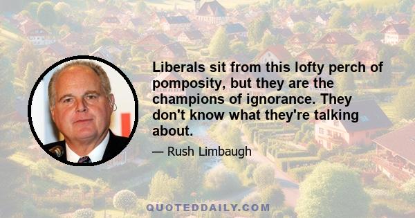 Liberals sit from this lofty perch of pomposity, but they are the champions of ignorance. They don't know what they're talking about.