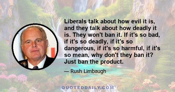 Liberals talk about how evil it is, and they talk about how deadly it is. They won't ban it. If it's so bad, if it's so deadly, if it's so dangerous, if it's so harmful, if it's so mean, why don't they ban it? Just ban