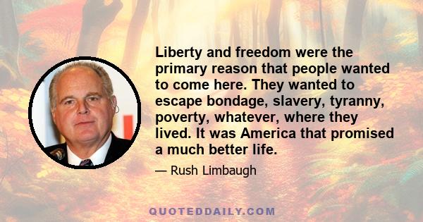 Liberty and freedom were the primary reason that people wanted to come here. They wanted to escape bondage, slavery, tyranny, poverty, whatever, where they lived. It was America that promised a much better life.