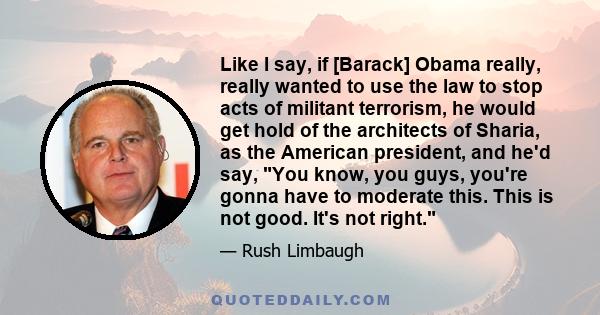 Like I say, if [Barack] Obama really, really wanted to use the law to stop acts of militant terrorism, he would get hold of the architects of Sharia, as the American president, and he'd say, You know, you guys, you're