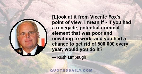 [L]ook at it from Vicente Fox's point of view. I mean if - if you had a renegade, potential criminal element that was poor and unwilling to work, and you had a chance to get rid of 500,000 every year, would you do it?