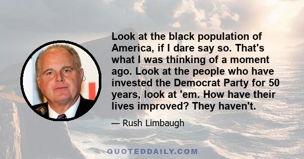 Look at the black population of America, if I dare say so. That's what I was thinking of a moment ago. Look at the people who have invested the Democrat Party for 50 years, look at 'em. How have their lives improved?