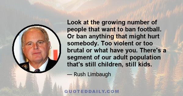 Look at the growing number of people that want to ban football. Or ban anything that might hurt somebody. Too violent or too brutal or what have you. There's a segment of our adult population that's still children,