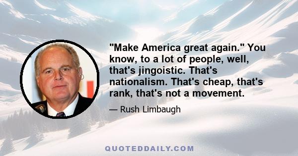 Make America great again. You know, to a lot of people, well, that's jingoistic. That's nationalism. That's cheap, that's rank, that's not a movement.