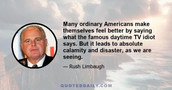 Many ordinary Americans make themselves feel better by saying what the famous daytime TV idiot says. But it leads to absolute calamity and disaster, as we are seeing.