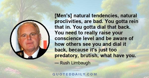 [Men's] natural tendencies, natural proclivities, are bad. You gotta rein that in. You gotta dial that back. You need to really raise your conscience level and be aware of how others see you and dial it back, because