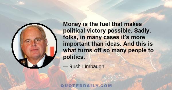 Money is the fuel that makes political victory possible. Sadly, folks, in many cases it's more important than ideas. And this is what turns off so many people to politics.