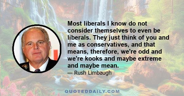 Most liberals I know do not consider themselves to even be liberals. They just think of you and me as conservatives, and that means, therefore, we're odd and we're kooks and maybe extreme and maybe mean.