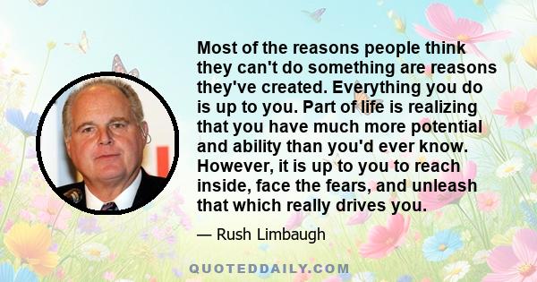 Most of the reasons people think they can't do something are reasons they've created. Everything you do is up to you. Part of life is realizing that you have much more potential and ability than you'd ever know.