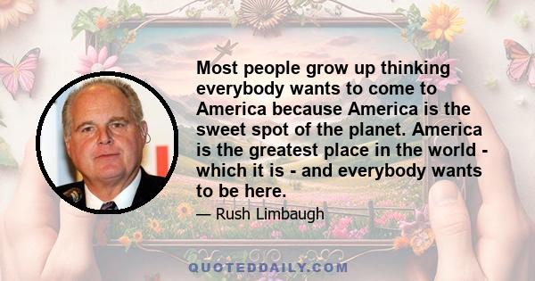 Most people grow up thinking everybody wants to come to America because America is the sweet spot of the planet. America is the greatest place in the world - which it is - and everybody wants to be here.