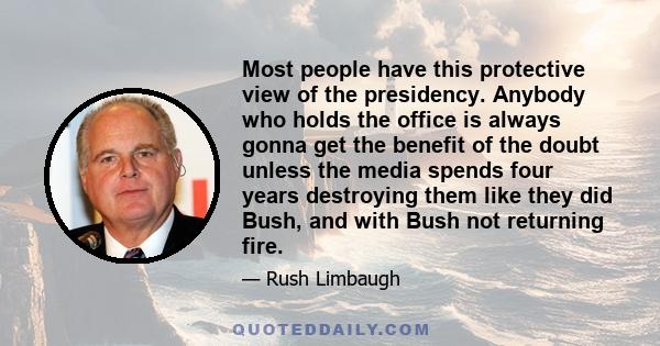 Most people have this protective view of the presidency. Anybody who holds the office is always gonna get the benefit of the doubt unless the media spends four years destroying them like they did Bush, and with Bush not 