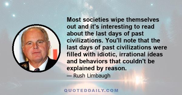 Most societies wipe themselves out and it's interesting to read about the last days of past civilizations. You'll note that the last days of past civilizations were filled with idiotic, irrational ideas and behaviors