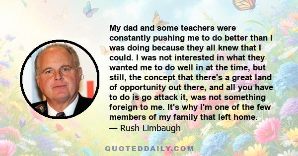 My dad and some teachers were constantly pushing me to do better than I was doing because they all knew that I could. I was not interested in what they wanted me to do well in at the time, but still, the concept that