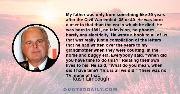 My father was only born something like 30 years after the Civil War ended, 35 or 40. He was born closer to that than the era in which he died. He was born in 1891, no television, no phones, barely any electricity. He