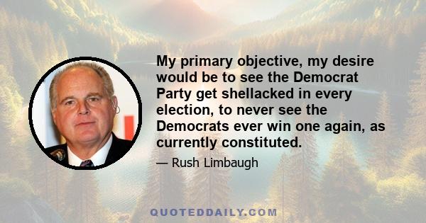 My primary objective, my desire would be to see the Democrat Party get shellacked in every election, to never see the Democrats ever win one again, as currently constituted.