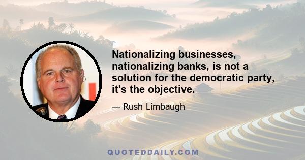 Nationalizing businesses, nationalizing banks, is not a solution for the democratic party, it's the objective.