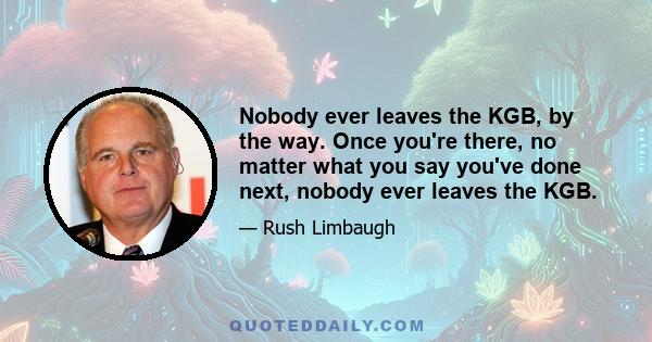 Nobody ever leaves the KGB, by the way. Once you're there, no matter what you say you've done next, nobody ever leaves the KGB.