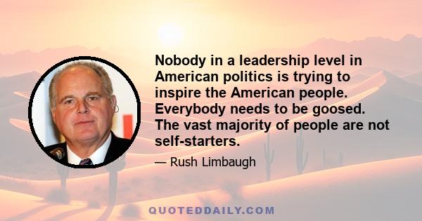 Nobody in a leadership level in American politics is trying to inspire the American people. Everybody needs to be goosed. The vast majority of people are not self-starters.