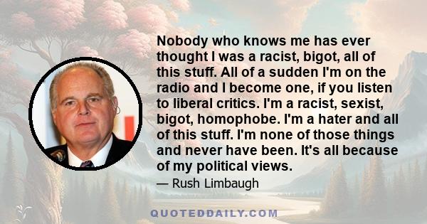 Nobody who knows me has ever thought I was a racist, bigot, all of this stuff. All of a sudden I'm on the radio and I become one, if you listen to liberal critics. I'm a racist, sexist, bigot, homophobe. I'm a hater and 