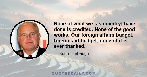 None of what we [as country] have done is credited. None of the good works. Our foreign affairs budget, foreign aid budget, none of it is ever thanked.