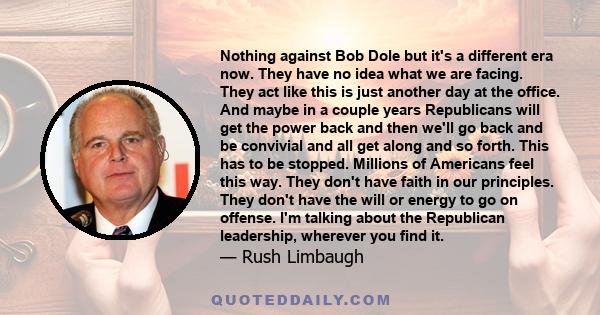 Nothing against Bob Dole but it's a different era now. They have no idea what we are facing. They act like this is just another day at the office. And maybe in a couple years Republicans will get the power back and then 