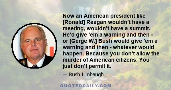 Now an American president like [Ronald] Reagan wouldn't have a meeting, wouldn't have a summit. He'd give 'em a warning and then - or [Gerge W.] Bush would give 'em a warning and then - whatever would happen. Because