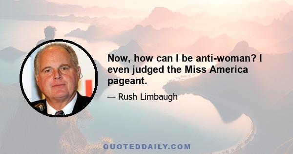 Now, how can I be anti-woman? I even judged the Miss America pageant.