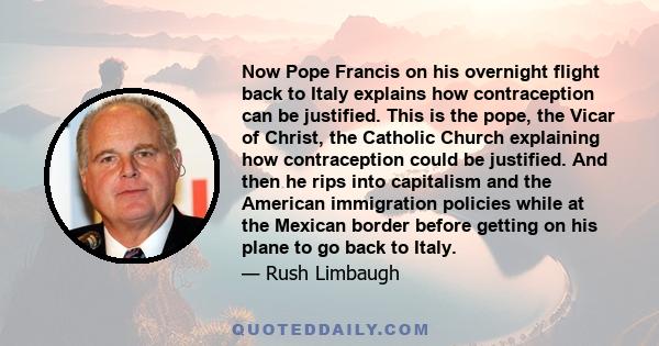 Now Pope Francis on his overnight flight back to Italy explains how contraception can be justified. This is the pope, the Vicar of Christ, the Catholic Church explaining how contraception could be justified. And then he 