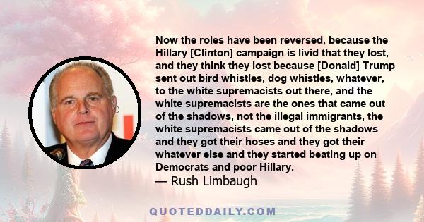 Now the roles have been reversed, because the Hillary [Clinton] campaign is livid that they lost, and they think they lost because [Donald] Trump sent out bird whistles, dog whistles, whatever, to the white supremacists 