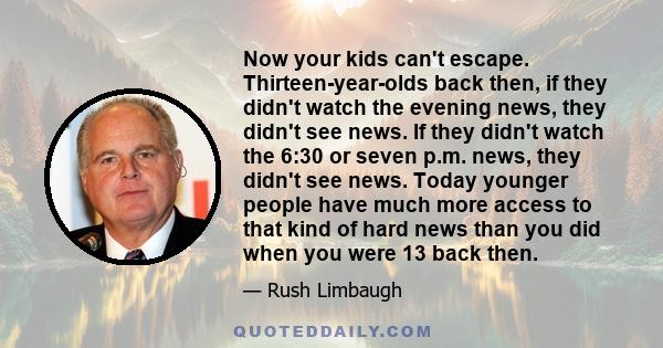 Now your kids can't escape. Thirteen-year-olds back then, if they didn't watch the evening news, they didn't see news. If they didn't watch the 6:30 or seven p.m. news, they didn't see news. Today younger people have