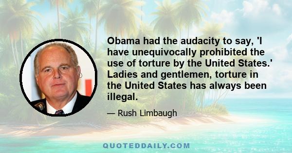 Obama had the audacity to say, 'I have unequivocally prohibited the use of torture by the United States.' Ladies and gentlemen, torture in the United States has always been illegal.