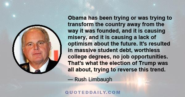 Obama has been trying or was trying to transform the country away from the way it was founded, and it is causing misery, and it is causing a lack of optimism about the future. It's resulted in massive student debt,