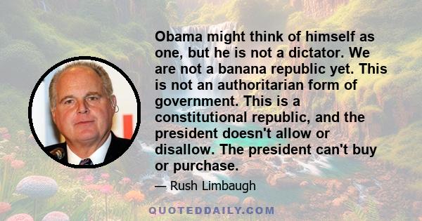 Obama might think of himself as one, but he is not a dictator. We are not a banana republic yet. This is not an authoritarian form of government. This is a constitutional republic, and the president doesn't allow or