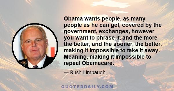 Obama wants people, as many people as he can get, covered by the government, exchanges, however you want to phrase it, and the more the better, and the sooner, the better, making it impossible to take it away. Meaning,