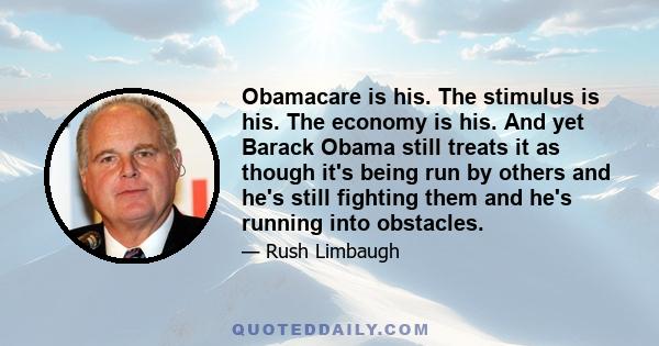 Obamacare is his. The stimulus is his. The economy is his. And yet Barack Obama still treats it as though it's being run by others and he's still fighting them and he's running into obstacles.